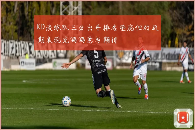 KD谈球队三分出手排名垫底但对近期表现充满满意与期待