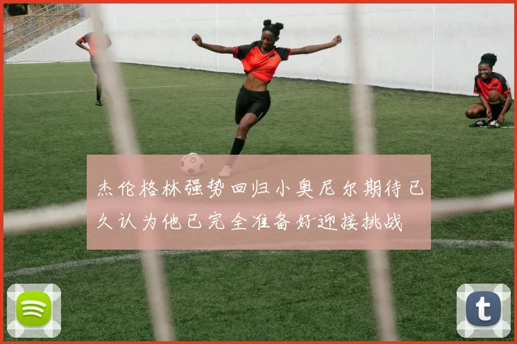 杰伦格林强势回归小奥尼尔期待已久认为他已完全准备好迎接挑战