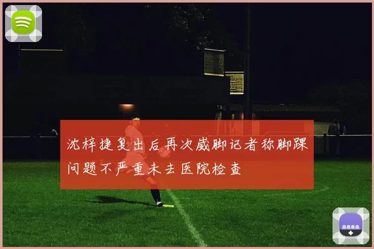 沈梓捷复出后再次崴脚记者称脚踝问题不严重未去医院检查