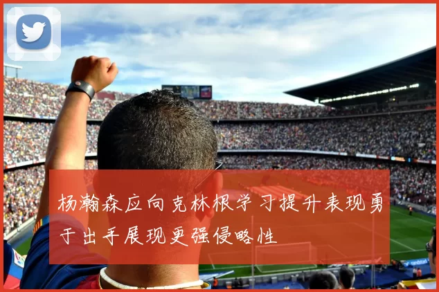 杨瀚森应向克林根学习提升表现勇于出手展现更强侵略性