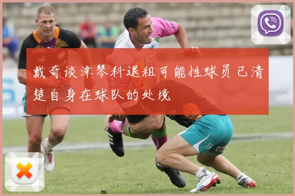 戴奇谈津琴科退租可能性球员已清楚自身在球队的处境