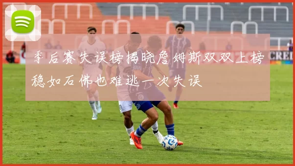 季后赛失误榜揭晓詹姆斯双双上榜稳如石佛也难逃一次失误