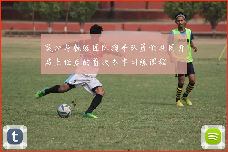 莫拉与教练团队携手队员们共同开启上任后的首次冬季训练课程