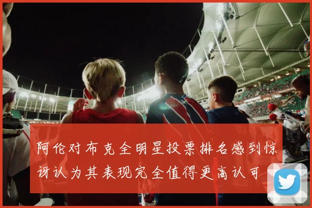 阿伦对布克全明星投票排名感到惊讶认为其表现完全值得更高认可