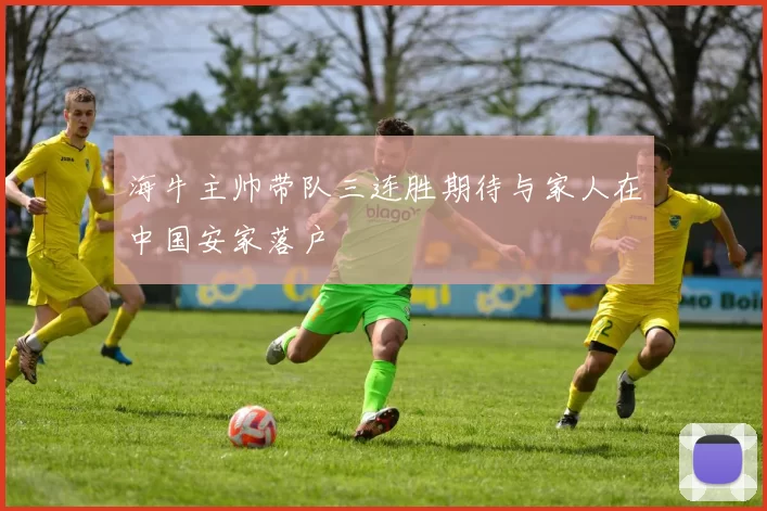 海牛主帅带队三连胜期待与家人在中国安家落户