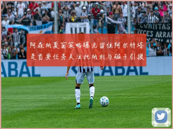 阿森纳夏窗策略曝光留住阿尔特塔是首要任务关注托纳利与磁卡引援动态
